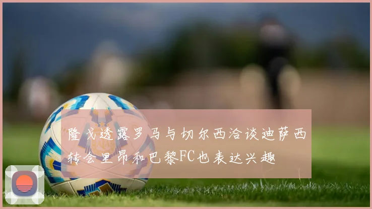 隆戈透露罗马与切尔西洽谈迪萨西转会里昂和巴黎FC也表达兴趣