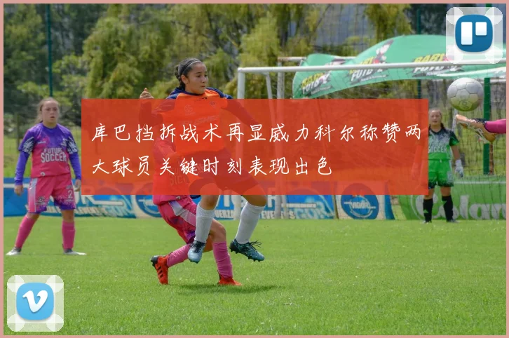 库巴挡拆战术再显威力科尔称赞两大球员关键时刻表现出色