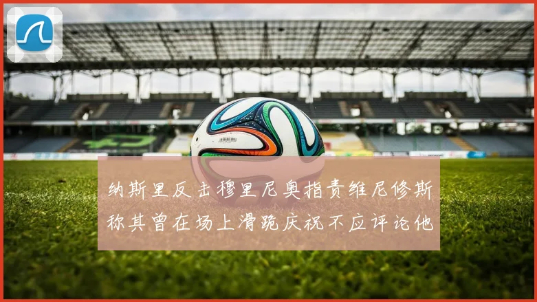 纳斯里反击穆里尼奥指责维尼修斯称其曾在场上滑跪庆祝不应评论他人