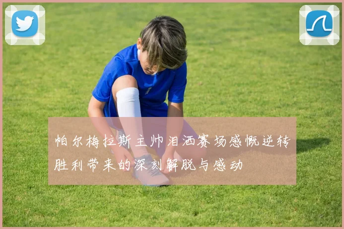 帕尔梅拉斯主帅泪洒赛场感慨逆转胜利带来的深刻解脱与感动