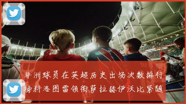 非洲球员在英超历史出场次数排行榜科洛图雷领衔萨拉赫伊沃比紧随其后