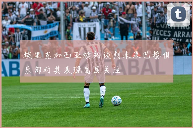 埃里克加西亚续约谈判未果巴黎俱乐部对其表现高度关注