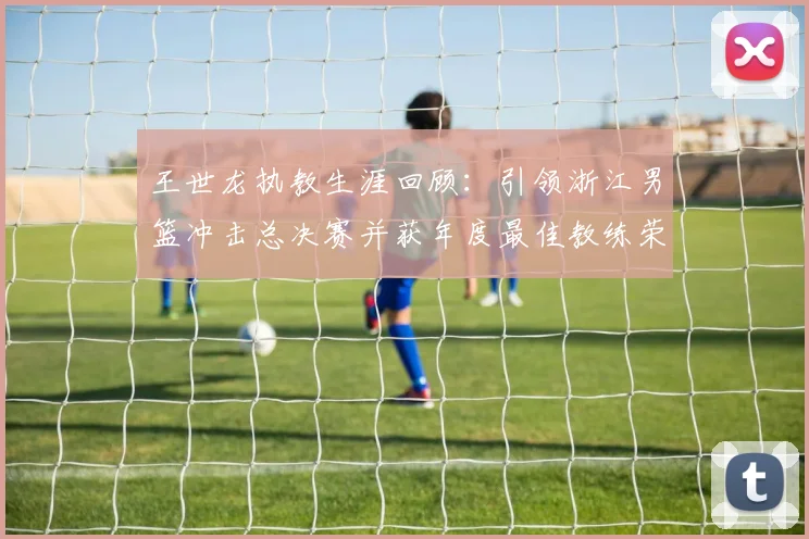 王世龙执教生涯回顾：引领浙江男篮冲击总决赛并获年度最佳教练荣誉