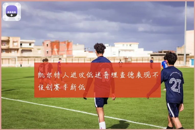 凯尔特人进攻低迷普理查德表现不佳创赛季新低