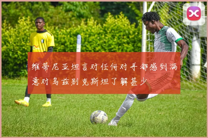 维蒂尼亚坦言对任何对手都感到满意对乌兹别克斯坦了解甚少