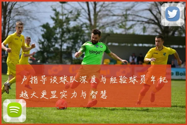 卢指导谈球队深度与经验球员年纪越大更显实力与智慧