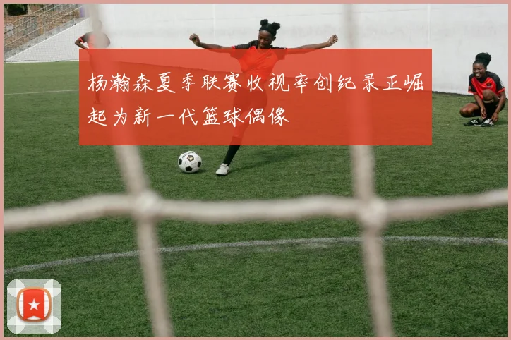 杨瀚森夏季联赛收视率创纪录正崛起为新一代篮球偶像