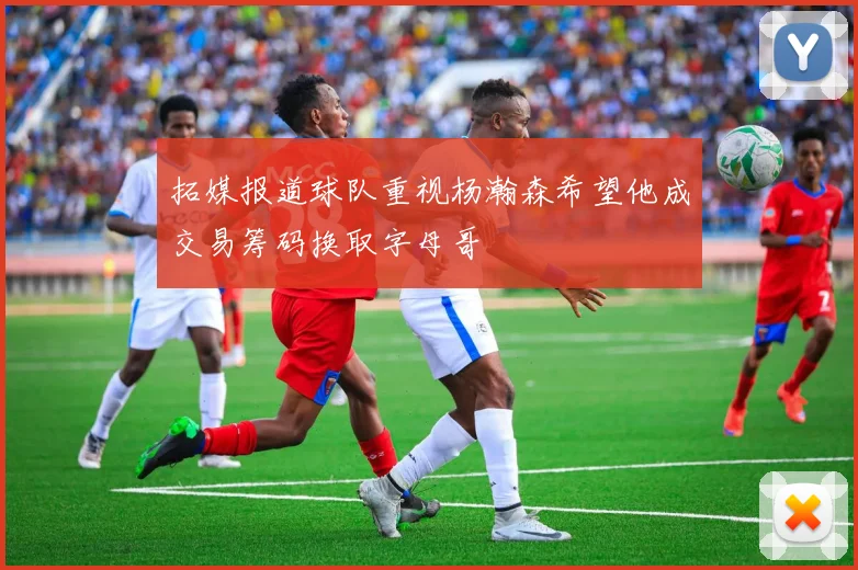 拓媒报道球队重视杨瀚森希望他成交易筹码换取字母哥