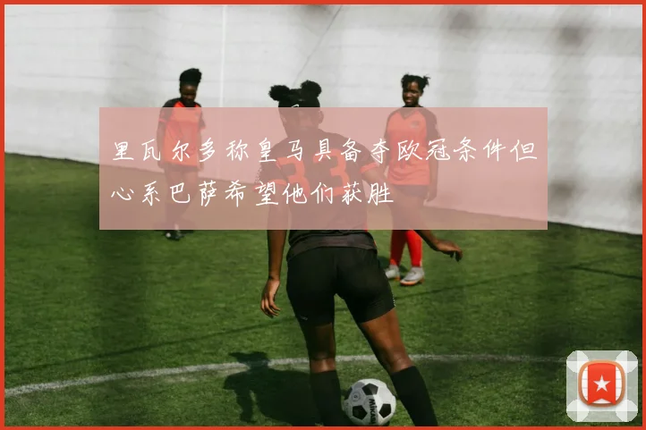 里瓦尔多称皇马具备夺欧冠条件但心系巴萨希望他们获胜