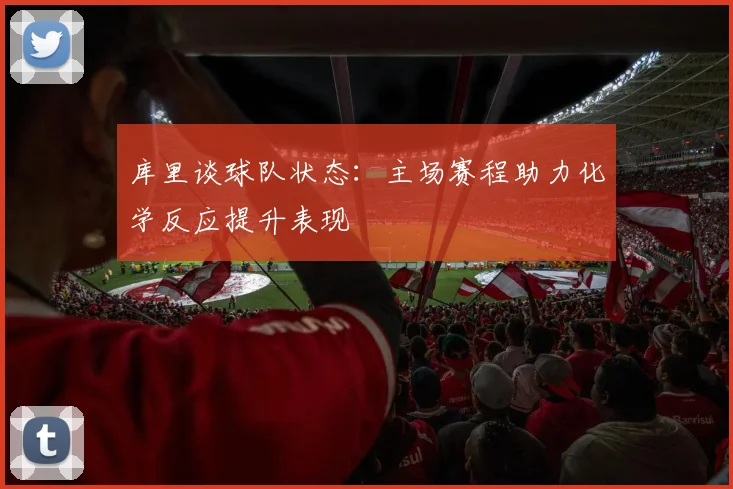 库里谈球队状态：主场赛程助力化学反应提升表现