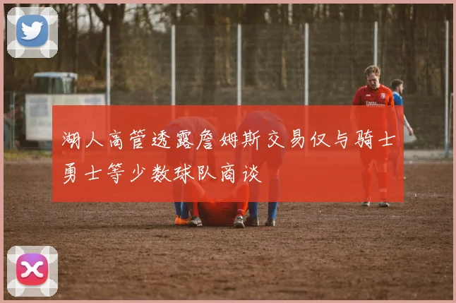 湖人高管透露詹姆斯交易仅与骑士勇士等少数球队商谈