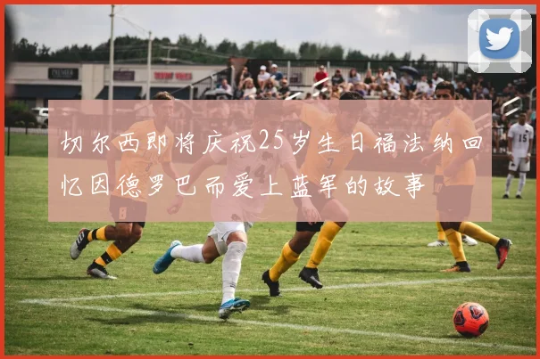 切尔西即将庆祝25岁生日福法纳回忆因德罗巴而爱上蓝军的故事