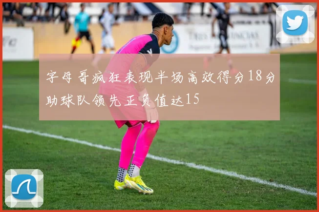 字母哥疯狂表现半场高效得分18分助球队领先正负值达15