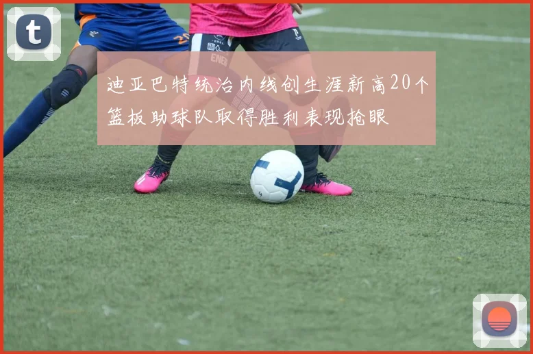 迪亚巴特统治内线创生涯新高20个篮板助球队取得胜利表现抢眼