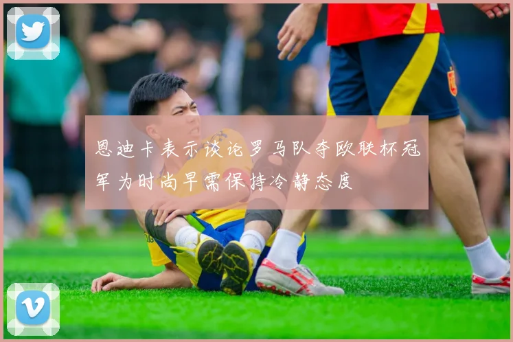 恩迪卡表示谈论罗马队夺欧联杯冠军为时尚早需保持冷静态度