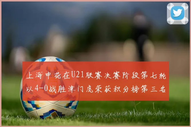 上海申花在U21联赛决赛阶段第七轮以4-0战胜津门虎荣获积分榜第三名