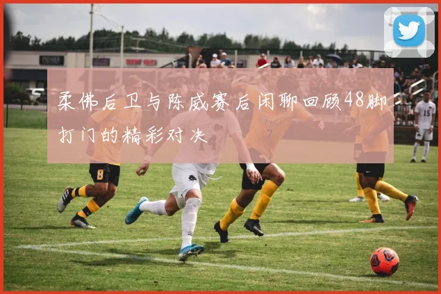 柔佛后卫与陈威赛后闲聊回顾48脚打门的精彩对决