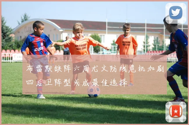 布雷默缺阵六周尤文防线危机加剧四后卫阵型或成最佳选择