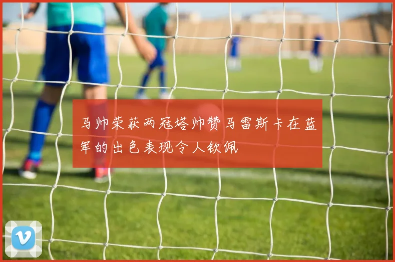 马帅荣获两冠塔帅赞马雷斯卡在蓝军的出色表现令人钦佩