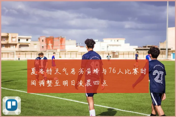 夏洛特天气恶劣黄蜂与76人比赛时间调整至明日凌晨四点