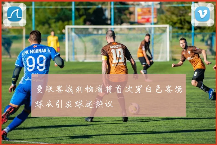 曼联客战利物浦将首次穿白色客场球衣引发球迷热议