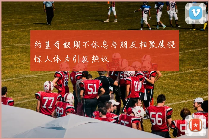 约基奇假期不休息与朋友相聚展现惊人体力引发热议