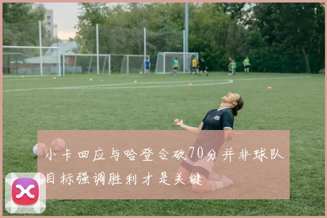 小卡回应与哈登合砍70分并非球队目标强调胜利才是关键