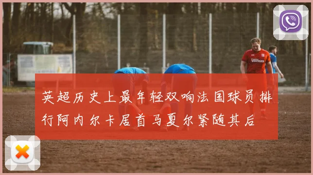英超历史上最年轻双响法国球员排行阿内尔卡居首马夏尔紧随其后