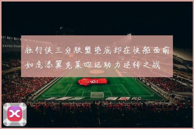 独行侠三分联盟垫底却在快船面前如虎添翼克莱四记助力逆转之战