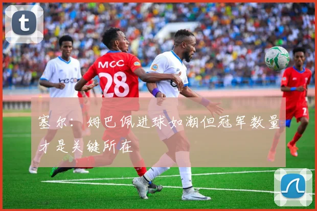 塞尔：姆巴佩进球如潮但冠军数量才是关键所在