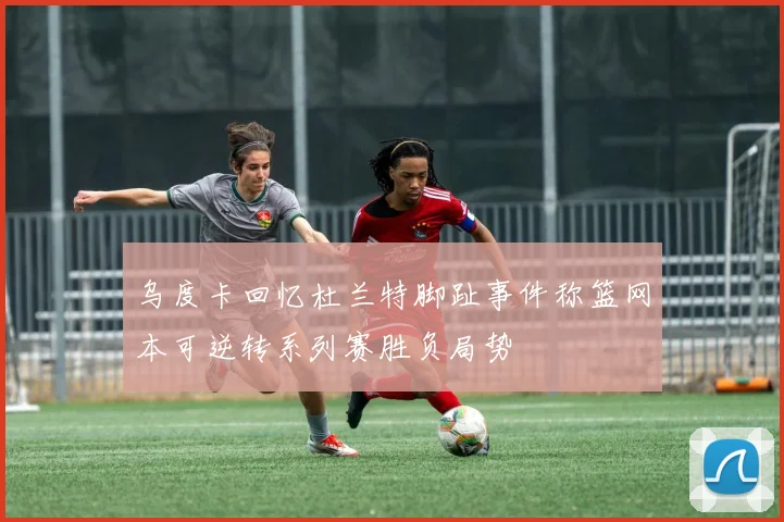 乌度卡回忆杜兰特脚趾事件称篮网本可逆转系列赛胜负局势