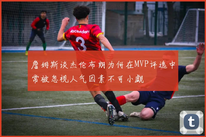 詹姆斯谈杰伦布朗为何在MVP评选中常被忽视人气因素不可小觑