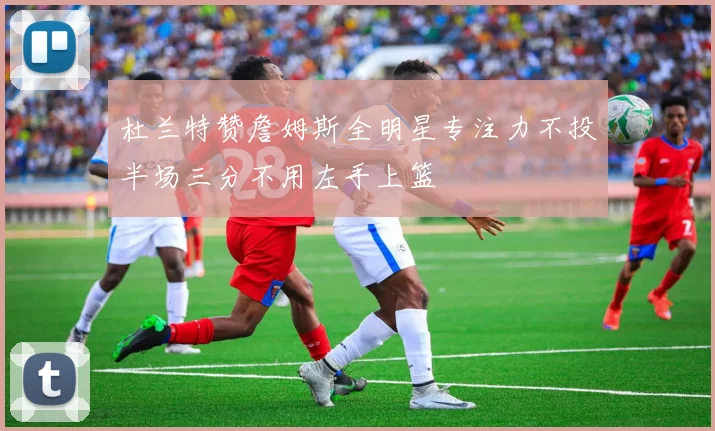 杜兰特赞詹姆斯全明星专注力不投半场三分不用左手上篮
