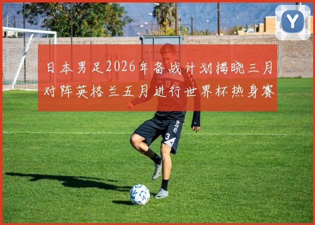 日本男足2026年备战计划揭晓三月对阵英格兰五月进行世界杯热身赛