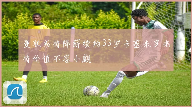 曼联或将降薪续约33岁卡塞米罗老将价值不容小觑