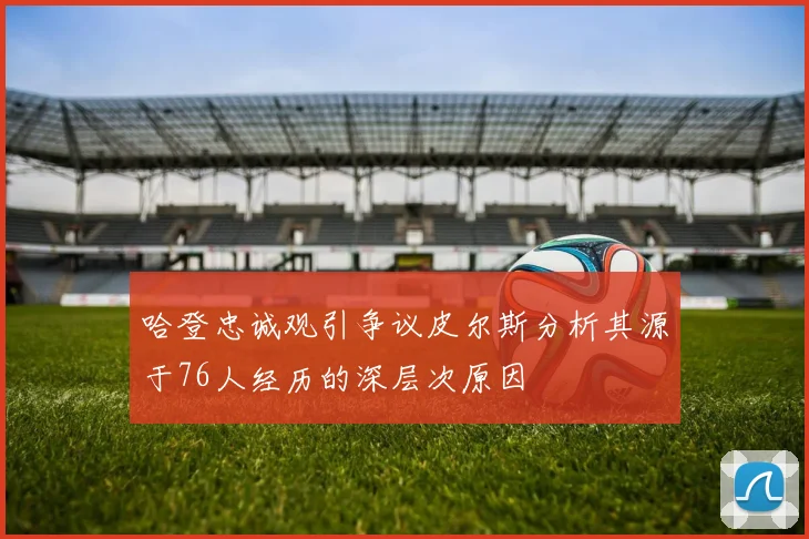 哈登忠诚观引争议皮尔斯分析其源于76人经历的深层次原因