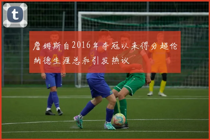 詹姆斯自2016年夺冠以来得分超伦纳德生涯总和引发热议