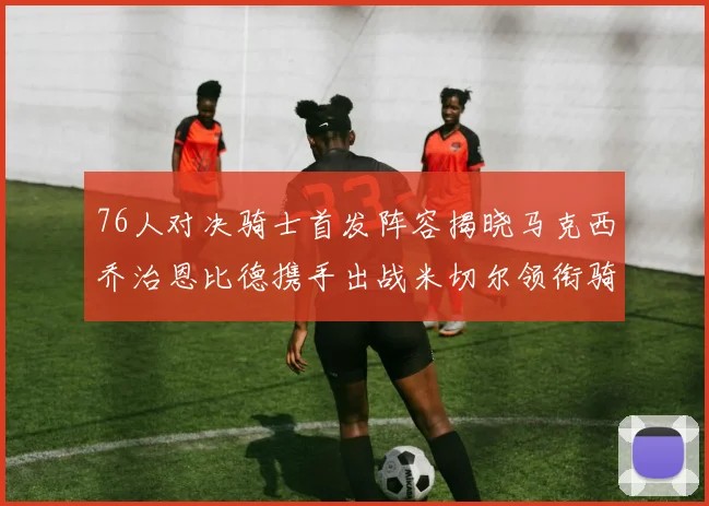 76人对决骑士首发阵容揭晓马克西乔治恩比德携手出战米切尔领衔骑士